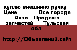 куплю внешнюю ручку › Цена ­ 2 000 - Все города Авто » Продажа запчастей   . Тульская обл.